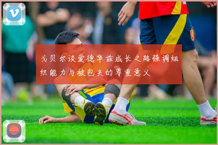 戈贝尔谈爱德华兹成长之路强调组织能力与被包夹的尊重意义
