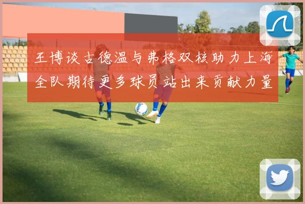 王博谈古德温与弗格双核助力上海全队期待更多球员站出来贡献力量