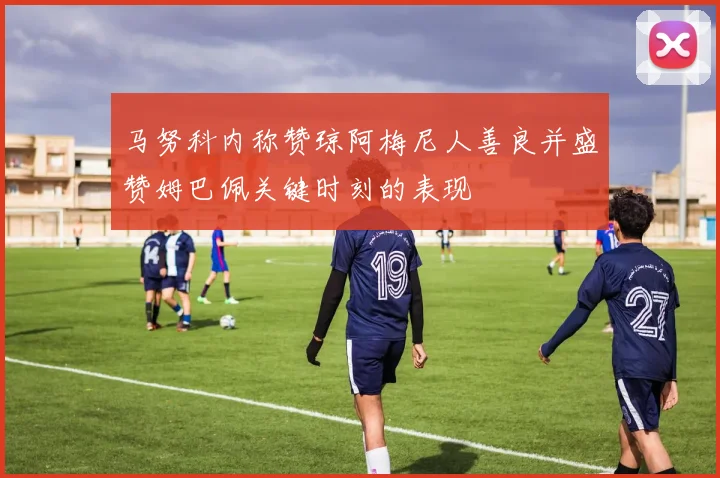 马努科内称赞琼阿梅尼人善良并盛赞姆巴佩关键时刻的表现