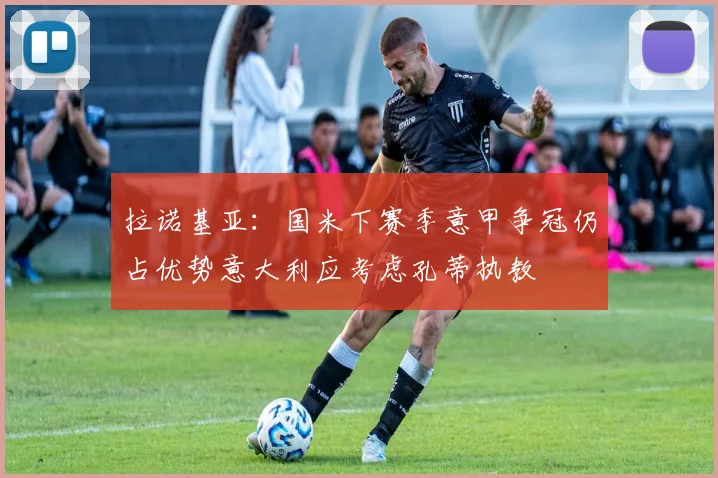 拉诺基亚：国米下赛季意甲争冠仍占优势意大利应考虑孔蒂执教