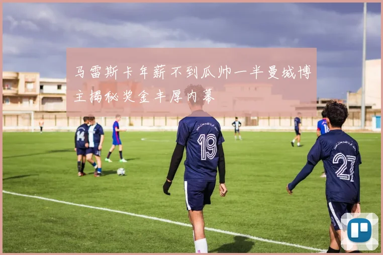 马雷斯卡年薪不到瓜帅一半曼城博主揭秘奖金丰厚内幕
