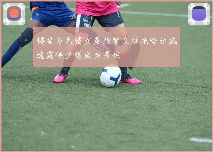 锡安与色情女星频繁交往老哈达威透露他梦想成为男优
