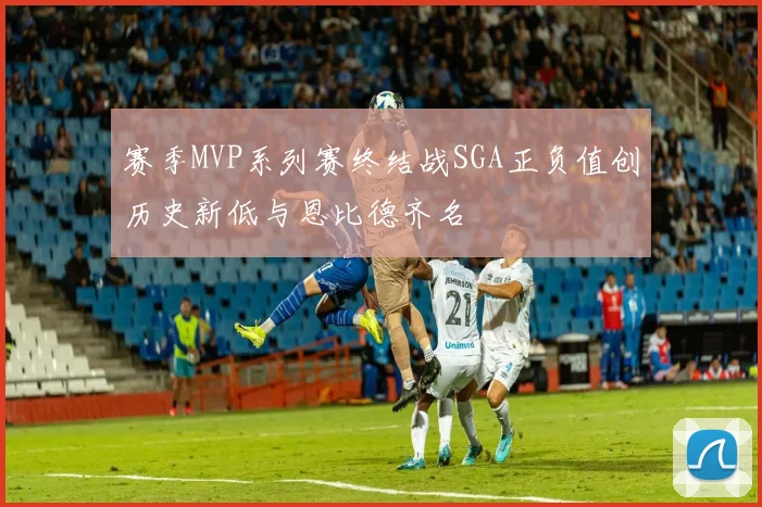 赛季MVP系列赛终结战SGA正负值创历史新低与恩比德齐名
