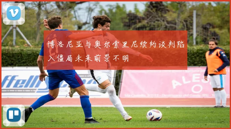 博洛尼亚与奥尔索里尼续约谈判陷入僵局未来前景不明