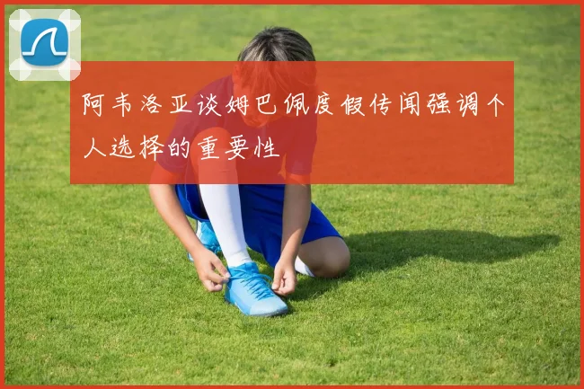 阿韦洛亚谈姆巴佩度假传闻强调个人选择的重要性