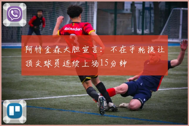 阿特金森大胆宣言：不在乎轮换让顶尖球员连续上场15分钟