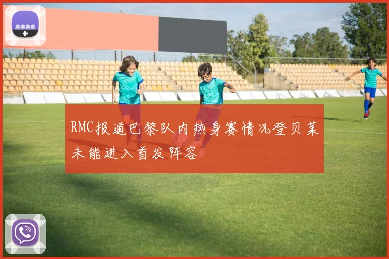 RMC报道巴黎队内热身赛情况登贝莱未能进入首发阵容