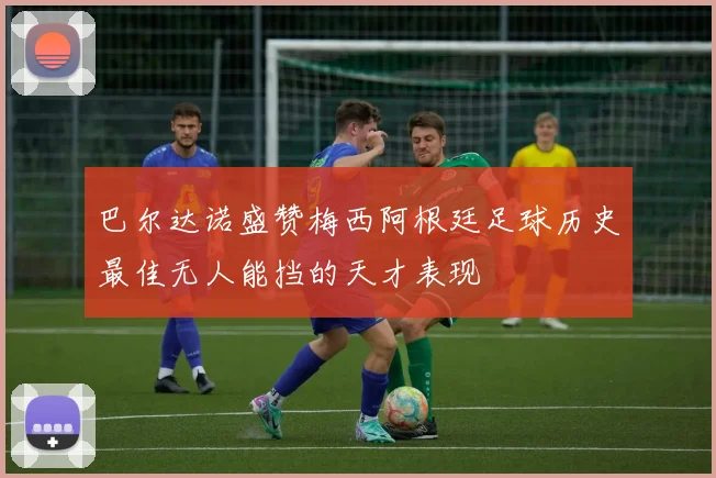 巴尔达诺盛赞梅西阿根廷足球历史最佳无人能挡的天才表现
