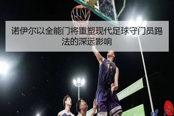 诺伊尔以全能门将重塑现代足球守门员踢法的深远影响 - xingkong.com